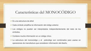 Características del MONOCÓDIGO
 Es una estructura de árbol
 Cada símbolo amplifica la información del código anterior.
 Los códigos no pueden ser interpretados independientemente del resto de los
símbolos.
 Contiene mucha información en un código chico.
 La estructura del monocódigo y el policódigo son combinados para usarse en
operaciones de manufactura que consideren información del diseño.
 