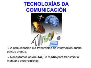 TECNOLOXÍAS DA COMUNICACIÓN    A comunicación é a transmisión de información dunha persoa a outra.    Necesitamos un  emisor , un  medio  para transmitir a mensaxe e un  receptor . 