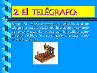 2. El  TELÉGRAFO: Samuel F.B. Morse encontró una solución. Ideó un código que asociaba a cada letra del alfabeto un conjunto de puntos y rayas. Los puntos eran transmitidos como impulsos eléctricos de corta duración, y las rayas, como impulsos más largos. 