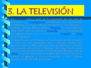 3. LA TELEVISIÓN La  televisión  nace a partir de la conjunción de una serie de fenómenos e  investigaciones  simultáneas pero desarrolladas aisladamente. El original descubrimiento de la  "foto telegrafía"  a mediados del siglo XIX (La palabra  Televisión  no sería usada sino hasta 1900), debe sus avances y  desarrollo  a varios investigadores que experimentaron con la transmisión de  imágenes  vía  ondas  electromagnéticas. De todos los que contribuyeron con sus estudios de foto telegrafía, sin duda los más importantes son el ingeniero alemán Paul Nipkow, quien, en 1884 patenta su disco de exploración lumínica, más conocido como Disco de Nipkow; John Logie Baird, escocés quien en 1923 desarrolla y perfecciona el disco de Nipkow a base de  células  de selenio; A los norteamericanos Ives y Jenkins, quienes se basaron en Nipkow; y al ruso inmigrante a USA., Vladimir Sworykin, gestor del tubo Iconoscopio. 