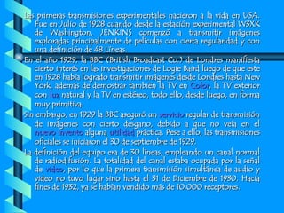 Las primeras transmisiones experimentales nacieron a la vida en USA. Fue en Julio de 1928 cuando desde la estación experimental W3XK de Washington, JENKINS comenzó a transmitir imágenes exploradas principalmente de películas con cierta regularidad y con una definición de 48 Líneas. En el año 1929, la BBC (British Broadcast Co.) de Londres manifiesta cierto interés en las investigaciones de Logie Baird luego de que este en 1928 había logrado transmitir imágenes desde Londres hasta New York, además de demostrar también la TV en  Color , la TV exterior con  luz  natural y la TV en estéreo, todo ello, desde luego, en forma muy primitiva. Sin embargo, en 1929 la BBC aseguró un  servicio  regular de transmisión de imágenes con cierto desgano, debido a que no veía en el  nuevo invento  alguna  utilidad  práctica. Pese a ello, las transmisiones oficiales se iniciaron el 30 de septiembre de 1929. La definición del equipo era de 30 líneas, empleando un canal normal de radiodifusión. La totalidad del canal estaba ocupada por la señal de  video , por lo que la primera transmisión simultánea de audio y video no tuvo lugar sino hasta el 31 de Diciembre de 1930. Hacia fines de 1932, ya se habían vendido más de 10.000 receptores. 