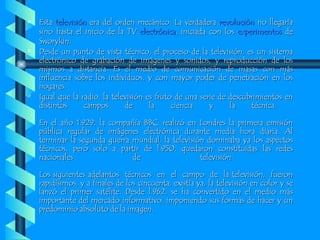 Esta  televisión  era del orden mecánico. La verdadera  revolución  no llegaría sino hasta el inicio de la TV  electrónica , iniciada con los  experimentos  de Sworykin. Desde un punto de vista técnico, el proceso de la televisión, es un sistema electrónico de grabación de imágenes y sonidos, y reproducción de los mismos a distancia. Es el medio de comunicación de masas con más influencia sobre los individuos, y con mayor poder de penetración en los hogares.  Igual que la radio, la televisión es fruto de una serie de descubrimientos en distintos campos de la ciencia y la técnica.  En el año 1.929, la compañía BBC, realizó en Londres la primera emisión pública regular de imágenes electrónica durante media hora diaria. Al terminar la segunda guerra mundial, la televisión dominaba ya los aspectos técnicos, pero solo a partir de l.950, quedaron constituidas las redes nacionales de televisión.  Los siguientes adelantos  técnicos  en  el  campo  de  la televisión,  fueron rapidísimos, y a finales de los cincuenta, existía ya, la televisión en color y se lanzó el primer satélite. Desde l.962, se ha convertido en el medio más importante del mercado informativo, imponiendo sus formas de hacer y un predominio absoluto de la imagen.  