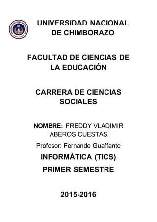 UNIVERSIDAD NACIONAL
DE CHIMBORAZO
FACULTAD DE CIENCIAS DE
LA EDUCACIÓN
CARRERA DE CIENCIAS
SOCIALES
NOMBRE: FREDDY VLADIMIR
ABEROS CUESTAS
Profesor: Fernando Guaffante
INFORMÀTICA (TICS)
PRIMER SEMESTRE
2015-2016
 