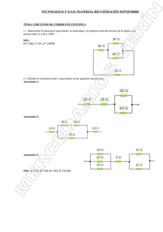 TECNOLOGÍAS 3º E.S.O. MATERIAL RECUPERACIÓN SEPTIEMBRE



TEMA: CIRCUITOS DE CORRIENTE CONTINUA

1.- Determinar la resistencia equivalente, la intensidad y la potencia total del circuito de la figura, si la
tensión entre A y B es 200V.

SOL:
RT=20Ω; I=10A, P=2.000W




2.- Calcular la resistencia total o equivalente en las siguiente asociaciones:
Asociación 1:




Asociación 2:




Asociación 3:




SOL: R=45Ω, R=35Ω, R=14Ω, R=24,65Ω
 