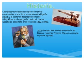 Las telecomunicaciones surgen de manera
aproximativa a raíz de la invención del telégrafo
(1833) y el posterior despliegue de redes
telegráficas por la geografía nacional, que en
España se desarrolla entre los años 1850 y 1900.
1876 Graham Bell inventa el teléfono, en
Boston, mientras Thomas Watson construye
el primer aparato.
 