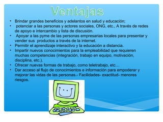 • Brindar grandes beneficios y adelantos en salud y educación;
• potenciar a las personas y actores sociales, ONG, etc., A través de redes
de apoyo e intercambio y lista de discusión.
• Apoyar a las pyme de las personas empresarias locales para presentar y
vender sus productos a través de la internet.
• Permitir el aprendizaje interactivo y la educación a distancia.
• Impartir nuevos conocimientos para la empleabilidad que requieren
muchas competencias (integración, trabajo en equipo, motivación,
disciplina, etc.).
• Ofrecer nuevas formas de trabajo, como teletrabajo, etc…
• Dar acceso al flujo de conocimientos e información para empoderar y
mejorar las vidas de las personas.- Facilidades- exactitud- menores
riesgos.
 