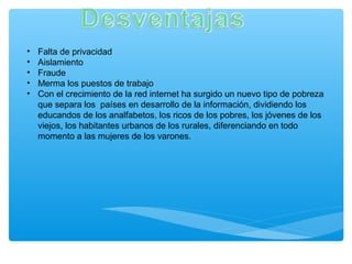 • Falta de privacidad
• Aislamiento
• Fraude
• Merma los puestos de trabajo
• Con el crecimiento de la red internet ha surgido un nuevo tipo de pobreza
que separa los países en desarrollo de la información, dividiendo los
educandos de los analfabetos, los ricos de los pobres, los jóvenes de los
viejos, los habitantes urbanos de los rurales, diferenciando en todo
momento a las mujeres de los varones.
 