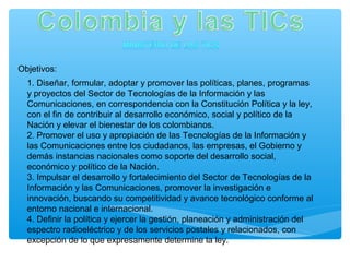 Objetivos:
1. Diseñar, formular, adoptar y promover las políticas, planes, programas
y proyectos del Sector de Tecnologías de la Información y las
Comunicaciones, en correspondencia con la Constitución Política y la ley,
con el fin de contribuir al desarrollo económico, social y político de la
Nación y elevar el bienestar de los colombianos.
2. Promover el uso y apropiación de las Tecnologías de la Información y
las Comunicaciones entre los ciudadanos, las empresas, el Gobierno y
demás instancias nacionales como soporte del desarrollo social,
económico y político de la Nación.
3. Impulsar el desarrollo y fortalecimiento del Sector de Tecnologías de la
Información y las Comunicaciones, promover la investigación e
innovación, buscando su competitividad y avance tecnológico conforme al
entorno nacional e internacional.
4. Definir la política y ejercer la gestión, planeación y administración del
espectro radioeléctrico y de los servicios postales y relacionados, con
excepción de lo que expresamente determine la ley.
 