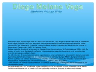 El Ministro Diego Molano Vega nació el 6 de octubre de 1967 en Tunja, Boyacá. Hizo sus estudios de bachillerato
en el Colegio de Boyacá en Tunja, se graduó como ingeniero electrónico en la Universidad Javeriana, donde
también hizo una maestría en Economía; cursó un mágister en Negocios (MBA) en el International Institute for
Management Development (IMD), de Lausana, Suiza.
Molano Vega fue director de la Comisión de Regulación de Comunicaciones de Colombia entre 1996 y 2000. Su
gestión se centró en la liberalización del sector y tras su paso se registró un incremento en la competencia e
inversión extranjera privada en el país.
Ha sido miembro de las juntas directivas de organizaciones empresariales como la Asociación Iberoamericana de
Operadores de Telecomunicaciones, el Foro de Negocios de Mercosur-Europa (MEBF), European Business
Forum, EU Brasil y la Cámara de Comercio de Colombia en España. Además, fue fundador y presidente de la
Asociación de Reguladores de Telecomunicaciones de América Latina (Regulatel).
Como Ministro TIC lanzó el 28 de octubre de 2010 el Plan de tecnología Vive Digital que busca masificar el uso
de Internet en el país.
El 28 de febrero de 2012, el Plan Vive Digital fue reconocido en el Congreso Mundial de Móviles con el premio
Gobierno de Liderazgo por su papel como líder regional y mundial en el campo de telecomunicaciones.
 
