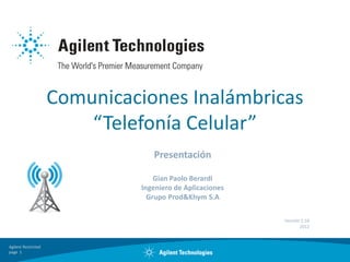 Comunicaciones Inalámbricas
                         “Telefonía Celular”
                                 Presentación

                                  Gian Paolo Berardi
                              Ingeniero de Aplicaciones
                                Grupo Prod&Khym S.A

                                                          Versión 1.18
                                                                 2012



Agilent Restricted
page 1
 