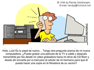 Hola , Luis! Es tu papá de nuevo… Tengo otra pregunta acerca de mi nueva computadora. ¿Puedo grabar una película de la TV a cable y después transmitirla por fax desde mi video grabadora hacia mi drive de CD Rom y desde ahí enviarla por e-mail para el celular de mi hermano para que él pueda hacer una copia en la filmadora de su vecino? 