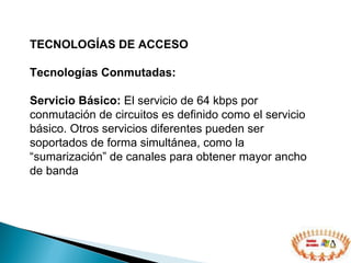 TECNOLOGÍAS DE ACCESO  Tecnologías Conmutadas: Servicio Básico:  El servicio de 64 kbps por conmutación de circuitos es definido como el servicio básico. Otros servicios diferentes pueden ser soportados de forma simultánea, como la “sumarización” de canales para obtener mayor ancho de banda 