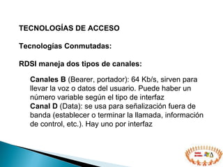 TECNOLOGÍAS DE ACCESO  Tecnologías Conmutadas: RDSI maneja dos tipos de canales: Canales B  (Bearer , portador ) : 64 Kb/s,  sirven para llevar l a voz o datos del usuario . Puede haber un número variable según el tipo de interfaz Canal D  (Data): se usa para señalización fuera de banda (establecer o terminar la llamada, información de control, etc.). Hay uno por interfaz 