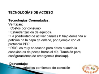 TECNOLOGÍAS DE ACCESO  Tecnologías Conmutadas: Ventajas: Costos por consumo Estandarización de equipos L a posibilidad de  activar  canales  B bajo demanda a petición de la capa de enlace, por ejemplo con el protocolo PPP. RDSI es muy adecuado para datos cuando la conexión es de pocas horas al día. También para configuraciones de emergencia (backup). Desventaja: Costos variables por tiempo de conexión 