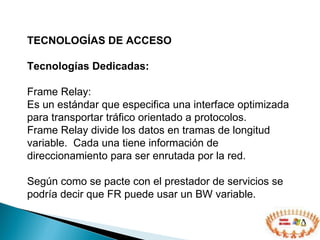 TECNOLOGÍAS DE ACCESO  Tecnologías Dedicadas: Frame Relay: Es un estándar que especifica una interface optimizada para transportar tráfico orientado a protocolos. Frame Relay divide los datos en tramas de longitud variable.  Cada una tiene información de direccionamiento para ser enrutada por la red. Según como se pacte con el prestador de servicios se podría decir que FR puede usar un BW variable. 
