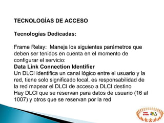 TECNOLOGÍAS DE ACCESO  Tecnologías Dedicadas: Frame Relay:  Maneja los siguientes parámetros que deben ser tenidos en cuenta en el momento de configurar el servicio: Data Link Connection Identifier Un DLCI identifica un canal lógico entre el usuario y la red, tiene solo significado local, es responsabilidad de la red mapear el DLCI de acceso a DLCI destino Hay DLCI que se reservan para datos de usuario (16 al 1007) y otros que se reservan por la red 