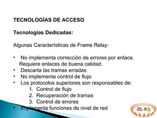 TECNOLOGÍAS DE ACCESO  Tecnologías Dedicadas: Algunas Características de Frame Relay: No implementa corrección de errores por enlace.  Requiere enlaces de buena calidad. Descarta las tramas erradas No implementa control de flujo Los protocolos superiores son responsables de: Control de flujo Recuperación de tramas Control de errores Implementa funciones de nivel de red  