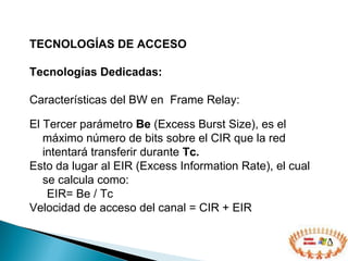 TECNOLOGÍAS DE ACCESO  Tecnologías Dedicadas: Características del BW en  Frame Relay: El Tercer parámetro  Be  (Excess Burst Size), es el máximo número de bits sobre el CIR que la red intentará transferir durante  Tc.   Esto da lugar al EIR (Excess Information Rate), el cual se calcula como:  EIR= Be / Tc  Velocidad de acceso del canal = CIR + EIR 