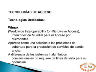 TECNOLOGÍAS DE ACCESO  Tecnologías Dedicadas: Wimax:   (Worldwide Interoperability for Microwave Access), Interconexión Mundial para el Acceso por Microondas. Aparece como una solución a los problemas de cobertura para la prestación de servicios de banda ancha. A diferencia de los sistemas inalambricos convencionales no requiere de línea de vista para su operación  