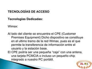 TECNOLOGÍAS DE ACCESO  Tecnologías Dedicadas: Wimax:  Al lado del cliente se encuentra el CPE (Customer Premises Equipment) Dicho dispositivo se constituye en el ultimo tramo de la red Wimax, pues es el que permite la transferencia de información entre el usuario y la estación base.  El CPE podría ser una pequeña “caja” con una antena, una tarjeta PCMCIA o incluso un pequeño chip integrado a nuestro PC portátil. 
