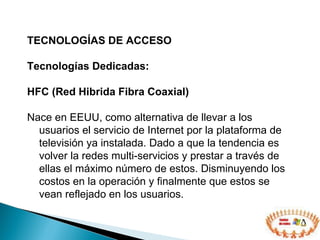 TECNOLOGÍAS DE ACCESO  Tecnologías Dedicadas: HFC (Red Hibrida Fibra Coaxial) Nace en EEUU, como alternativa de llevar a los usuarios el servicio de Internet por la plataforma de televisión ya instalada. Dado a que la tendencia es volver la redes multi-servicios y prestar a través de ellas el máximo número de estos. Disminuyendo los costos en la operación y finalmente que estos se vean reflejado en los usuarios. 