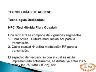TECNOLOGÍAS DE ACCESO  Tecnologías Dedicadas: HFC (Red Hibrida Fibra Coaxial) Una red HFC se compone de  2  grandes segmentos:  1. F ibra óptica     utiliza modulación AM para la transmisión .   2. C able coaxial     utiliza  modulación  RF para la transmisión. El espectro de frecuencias con el cual se están implementado actualmente, se distribuye entre los 5 Mhz y los 750 Mhz (1Ghz),  asi: 