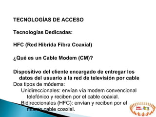 TECNOLOGÍAS DE ACCESO  Tecnologías Dedicadas: HFC (Red Hibrida Fibra Coaxial) ¿Qué es un Cable Modem (CM)? Dispositivo del cliente encargado de entregar los datos del usuario a la red de televisión por cable Dos tipos de módems: Unidireccionales: envían vía modem convencional telefónico y reciben por el cable coaxial. Bidireccionales (HFC): envían y reciben por el mismo cable coaxial. 