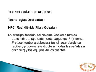 TECNOLOGÍAS DE ACCESO  Tecnologías Dedicadas: HFC (Red Hibrida Fibra Coaxial) La principal función del sistema Cablemodem es transmitir transparentemente paquetes IP (Internet Protocol) entre la cabecera (e s el lugar donde se reciben, procesan y estructuran todas las señales a distribuir)  y los equipos de los clientes 