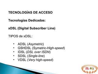 TECNOLOGÍAS DE ACCESO  Tecnologías Dedicadas: xDSL (Digital Subscriber Line) TIPOS de xDSL: ADSL ( Asymetric ) GSHDSL (Symetric- High-speed )  IDSL ( DSL over ISDN )  SDSL ( Single-line )  VDSL ( Very high-speed ) 