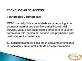 TECNOLOGÍAS DE ACCESO  Tecnologías Conmutadas: RPTC: La red pública conmutada es la  tecnología de acceso a Internet que permitió la masificación del servicio, ya que sus bajos costos tanto para el usuario como para ISP, hacían del servicio una posibilidad para cualquier sector o mercado. Su funcionamiento se basa en un esquema orientado a la conexión y en un ambiente de acceso compartido. 