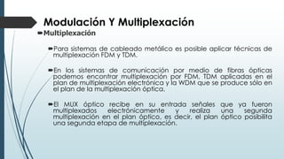 Modulación Y Multiplexación
Multiplexación
Para sistemas de cableado metálico es posible aplicar técnicas de
multiplexación FDM y TDM.
En los sistemas de comunicación por medio de fibras ópticas
podemos encontrar multiplexación por FDM, TDM aplicadas en el
plan de multiplexación electrónica y la WDM que se produce sólo en
el plan de la multiplexación óptica.
El MUX óptico recibe en su entrada señales que ya fueron
multiplexados electrónicamente y realiza una segunda
multiplexación en el plan óptico, es decir, el plan óptico posibilita
una segunda etapa de multiplexación.
 