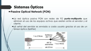 Sistemas Ópticos
Passive Optical Network (PON)
La red óptica pasiva PON son redes de FO punto-multipunto que
eliminan el uso de los equipos activos que existen entre el servidor y el
cliente.
La señal del servidor es enviada a cada usuario gracias al uso de un
divisor óptico (Splitter)
 