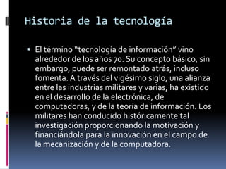 Historia de la tecnología<br />El término “tecnología de información” vino alrededor de los años 70. Su concepto básico, s...