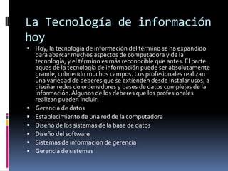 La Tecnología de información hoy<br />Hoy, la tecnología de información del término se ha expandido para abarcar muchos as...