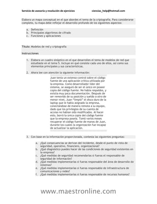 Servicio de asesoría y resolución de ejercicios ciencias_help@hotmail.com
www.maestronline.com
Elabora un mapa conceptual en el que abordes el tema de la criptografía. Para considerarse
completo, tu mapa debe reflejar el desarrollo profundo de los siguientes aspectos:
a. Definición
b. Principales algoritmos de cifrado
c. Funciones y aplicaciones
Título: Modelos de red y criptografía
Instrucciones
1. Elabora un cuadro sinóptico en el que desarrolles el tema de modelos de red que
estudiaste en el tema 5. Incluye en qué consiste cada uno de ellos, así como sus
elementos principales y sus características.
2. Ahora lee con atención la siguiente información:
Juan tenía un extenso control sobre el código
fuente de una aplicación crítica utilizada por
la empresa. Como desarrollador líder del
sistema, se aseguró de ser el único en poseer
copia del código fuente. No había respaldos, y
existía muy poca documentación. Después de
ser removido de su posición y sueldo a otro de
menor nivel, Juan “limpió” el disco duro de la
laptop que le había asignado la empresa,
conectándose de manera remota a su equipo,
dado que los privilegios de su cuenta de
acceso no habían sido modificados. Al hacer
esto, borró la única copia del código fuente
que la empresa poseía. Tomó varios meses
recuperar el código fuente de manos de Juan,
durante los cuales la organización fue incapaz
de actualizar la aplicación.
3. Con base en la información proporcionada, contesta las siguientes preguntas:
a. ¿Qué consecuencias se derivan del incidente, desde el punto de vista de
seguridad, operativo, financiero, organizacional?
b. ¿Qué diagnóstico puedes hacer de las condiciones de seguridad existentes en
la empresa?
c. ¿Qué medidas de seguridad recomendarías si fueras el responsable de
seguridad de información?
d. ¿Qué medidas implementarías si fueras responsable del área de desarrollo de
sistemas?
e. ¿Qué medidas implementarías si fueras responsable de infraestructura de
comunicaciones y redes?
f. ¿Qué medidas implementarías si fueras responsable de recursos humanos?
 