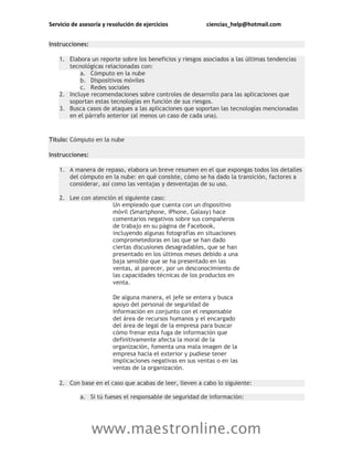 Servicio de asesoría y resolución de ejercicios ciencias_help@hotmail.com
www.maestronline.com
Instrucciones:
1. Elabora un reporte sobre los beneficios y riesgos asociados a las últimas tendencias
tecnológicas relacionadas con:
a. Cómputo en la nube
b. Dispositivos móviles
c. Redes sociales
2. Incluye recomendaciones sobre controles de desarrollo para las aplicaciones que
soportan estas tecnologías en función de sus riesgos.
3. Busca casos de ataques a las aplicaciones que soportan las tecnologías mencionadas
en el párrafo anterior (al menos un caso de cada una).
Título: Cómputo en la nube
Instrucciones:
1. A manera de repaso, elabora un breve resumen en el que expongas todos los detalles
del cómputo en la nube: en qué consiste, cómo se ha dado la transición, factores a
considerar, así como las ventajas y desventajas de su uso.
2. Lee con atención el siguiente caso:
Un empleado que cuenta con un dispositivo
móvil (Smartphone, iPhone, Galaxy) hace
comentarios negativos sobre sus compañeros
de trabajo en su página de Facebook,
incluyendo algunas fotografías en situaciones
comprometedoras en las que se han dado
ciertas discusiones desagradables, que se han
presentado en los últimos meses debido a una
baja sensible que se ha presentado en las
ventas, al parecer, por un desconocimiento de
las capacidades técnicas de los productos en
venta.
De alguna manera, el jefe se entera y busca
apoyo del personal de seguridad de
información en conjunto con el responsable
del área de recursos humanos y el encargado
del área de legal de la empresa para buscar
cómo frenar esta fuga de información que
definitivamente afecta la moral de la
organización, fomenta una mala imagen de la
empresa hacia el exterior y pudiese tener
implicaciones negativas en sus ventas o en las
ventas de la organización.
2. Con base en el caso que acabas de leer, lleven a cabo lo siguiente:
a. Si tú fueses el responsable de seguridad de información:
 