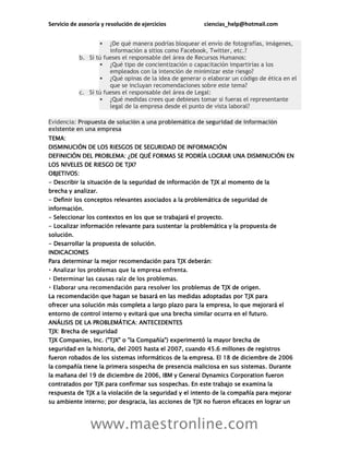 Servicio de asesoría y resolución de ejercicios ciencias_help@hotmail.com
www.maestronline.com
 ¿De qué manera podrías bloquear el envío de fotografías, imágenes,
información a sitios como Facebook, Twitter, etc.?
b. Si tú fueses el responsable del área de Recursos Humanos:
 ¿Qué tipo de concientización o capacitación impartirías a los
empleados con la intención de minimizar este riesgo?
 ¿Qué opinas de la idea de generar o elaborar un código de ética en el
que se incluyan recomendaciones sobre este tema?
c. Si tú fueses el responsable del área de Legal:
 ¿Qué medidas crees que debieses tomar si fueras el representante
legal de la empresa desde el punto de vista laboral?
Evidencia: Propuesta de solución a una problemática de seguridad de información
existente en una empresa
TEMA:
DISMINUCIÓN DE LOS RIESGOS DE SEGURIDAD DE INFORMACIÓN
DEFINICIÓN DEL PROBLEMA: ¿DE QUÉ FORMAS SE PODRÍA LOGRAR UNA DISMINUCIÓN EN
LOS NIVELES DE RIESGO DE TJX?
OBJETIVOS:
- Describir la situación de la seguridad de información de TJX al momento de la
brecha y analizar.
- Definir los conceptos relevantes asociados a la problemática de seguridad de
información.
- Seleccionar los contextos en los que se trabajará el proyecto.
- Localizar información relevante para sustentar la problemática y la propuesta de
solución.
- Desarrollar la propuesta de solución.
INDICACIONES
Para determinar la mejor recomendación para TJX deberán:
s de TJX de origen.
La recomendación que hagan se basará en las medidas adoptadas por TJX para
ofrecer una solución más completa a largo plazo para la empresa, lo que mejorará el
entorno de control interno y evitará que una brecha similar ocurra en el futuro.
ANÁLISIS DE LA PROBLEMÁTICA: ANTECEDENTES
TJX: Brecha de seguridad
TJX Companies, Inc. ("TJX" o "la Compañía") experimentó la mayor brecha de
seguridad en la historia, del 2005 hasta el 2007, cuando 45.6 millones de registros
fueron robados de los sistemas informáticos de la empresa. El 18 de diciembre de 2006
la compañía tiene la primera sospecha de presencia maliciosa en sus sistemas. Durante
la mañana del 19 de diciembre de 2006, IBM y General Dynamics Corporation fueron
contratados por TJX para confirmar sus sospechas. En este trabajo se examina la
respuesta de TJX a la violación de la seguridad y el intento de la compañía para mejorar
su ambiente interno; por desgracia, las acciones de TJX no fueron eficaces en lograr un
 