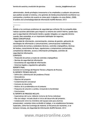 Servicio de asesoría y resolución de ejercicios ciencias_help@hotmail.com
www.maestronline.com
administrador, dando privilegios innecesarios a los empleados y cualquier otra persona
que pudiese acceder al sistema, y los gerentes de tienda presuntamente escribieron sus
contraseñas y nombres de usuario en notas post-it dejadas a la vista (Zetter, 2008).
El análisis de la brechaSeguridad de Información ALAPSI Noreste. 2013
________________________________________________________________________________________
_________
3
Debido a los continuos problemas de seguridad que enfrenta TJX, la compañía debe
realizar acciones adicionales para mejorar su entorno de control interno; queda claro
que la seguridad de información tiende a quedar relegada a un segundo término
cuando, bien entendida, es un importante habilitador de negocios.
ÁREAS CONCEPTUALES
- Seguridad de información, concientización, sistemas de gestión, aplicación de
tecnologías de información y comunicaciones, comunicaciones inalámbricas,
conocimiento de normas y estándares técnicos, controles criptográficos, técnicas
de hackeo, conocimiento de leyes, regulaciones y compromisos contractuales,
competencias laborales, acceso a información privilegiada, controles de
seguridad de información.
CONTEXTO
- Protección de activos a través de controles criptográficos
- Normas de seguridad de información
- Ecosistemas de seguridad de información
- Entornos legales y regulatorios aplicables
REPORTE FINAL
Consiste en la entrega del Reporte Técnico y Reporte de Proceso.
EL REPORTE TÉCNICO INCLUYE:
lemática en el contexto
EL REPORTE DE PROCESO INCLUYE:
el proyecto.
presenciales): comentar cómo se dividió el trabajo, si se establecieron formatos
especiales, cómo fue la entrega de material, la frecuencia de reuniones, si se
tomaron minutas, etc.Seguridad de Información ALAPSI Noreste. 2013
 