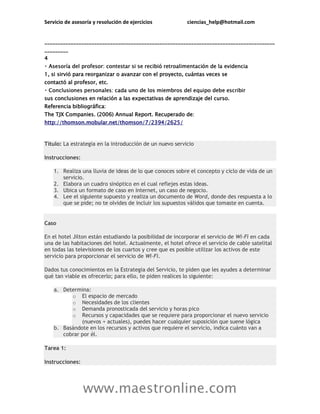 Servicio de asesoría y resolución de ejercicios ciencias_help@hotmail.com
www.maestronline.com
________________________________________________________________________________________
_________
4
1, si sirvió para reorganizar o avanzar con el proyecto, cuántas veces se
contactó al profesor, etc.
sus conclusiones en relación a las expectativas de aprendizaje del curso.
Referencia bibliográfica:
The TJX Companies. (2006) Annual Report. Recuperado de:
http://thomson.mobular.net/thomson/7/2394/2625/
Título: La estrategia en la introducción de un nuevo servicio
Instrucciones:
1. Realiza una lluvia de ideas de lo que conoces sobre el concepto y ciclo de vida de un
servicio.
2. Elabora un cuadro sinóptico en el cual reflejes estas ideas.
3. Ubica un formato de caso en Internet, un caso de negocio.
4. Lee el siguiente supuesto y realiza un documento de Word, donde des respuesta a lo
que se pide; no te olvides de incluir los supuestos válidos que tomaste en cuenta.
Caso
En el hotel Jilton están estudiando la posibilidad de incorporar el servicio de Wi-Fi en cada
una de las habitaciones del hotel. Actualmente, el hotel ofrece el servicio de cable satelital
en todas las televisiones de los cuartos y cree que es posible utilizar los activos de este
servicio para proporcionar el servicio de Wi-Fi.
Dados tus conocimientos en la Estrategia del Servicio, te piden que les ayudes a determinar
qué tan viable es ofrecerlo; para ello, te piden realices lo siguiente:
a. Determina:
o El espacio de mercado
o Necesidades de los clientes
o Demanda pronosticada del servicio y horas pico
o Recursos y capacidades que se requiere para proporcionar el nuevo servicio
(nuevos + actuales), puedes hacer cualquier suposición que suene lógica
b. Basándote en los recursos y activos que requiere el servicio, indica cuánto van a
cobrar por él.
Tarea 1:
Instrucciones:
 