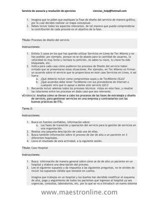 Servicio de asesoría y resolución de ejercicios ciencias_help@hotmail.com
www.maestronline.com
1. Imagina que te piden que expliques la Fase de diseño del servicio de manera gráfica,
por lo cual decides realizar un mapa conceptual.
2. Debes incluir todos los aspectos relevantes, de tal manera que pueda comprenderse
la contribución de cada proceso en el objetivo de la fase.
Título: Procesos de diseño del servicio
Instrucciones:
1. Enlista 3 casos en los que has querido utilizar Servicios en Línea de Tec Milenio y no
has podido; por ejemplo, porque no se da abasto para la cantidad de usuarios, la
velocidad es muy lenta y rechaza tu petición, no sabes tu clave, tu clave ha sido
bloqueada, etc.
2. Indica para cada caso cómo pudieron los procesos de Diseño del servicio haber
evitado que se presentaran estas situaciones. Por ejemplo, en Tec Milenio no firman
un acuerdo sobre el servicio que te proporciona en este caso Servicios en Línea, si así
fuera:
a. ¿Qué debería incluir como compromisos suyos y de TecMilenio (SLA)?
b. ¿Qué acuerdos debe tener TecMilenio con sus proveedores de Internet o
cualquier otro que lo apoye a darles este servicio (UC)?
3. Recuerda incluir además todos los procesos técnicos vistos en esta fase, y resaltar
las relaciones entre los procesos en dado caso que sea relevante.
vEvidencia: Analiza cómo se llevan a cabo los procesos de las fases de estrategia y diseño
de servicio, para gestionar servicios en una empresa y contrastarlos con las
buenas prácticas de ITIL.
Tarea 2:
Instrucciones:
1. Busca en fuentes confiables, información sobre:
a. Las fases de transición y operación del servicio para la gestión de servicios en
una organización.
2. Realiza una pequeña descripción de cada una de ellas.
3. Busca también información sobre el proceso de dar de alta a un paciente en 3
diferentes hospitales.
4. Lleva el resultado de esta actividad, a la siguiente sesión.
Título: Caso Hospital
Instrucciones:
1. Busca información de manera general sobre cómo se da de alta un paciente en un
hospital y elabora una descripción del proceso.
2. Lee el siguiente supuesto y da respuesta a las siguientes preguntas, no te olvides de
incluir los supuestos válidos que tomaste en cuenta.
Imagina que trabajas en un hospital y los dueños han decidido modificar el esquema
de alta, pago y seguimiento de todos los pacientes que ingresan al hospital ya sea
urgencias, consultas, laboratorios, etc. por lo que se va a introducir un nuevo sistema
 