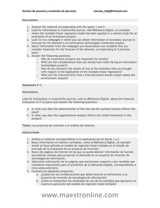 Servicio de asesoría y resolución de ejercicios ciencias_help@hotmail.com
www.maestronline.com
Instructions:
1. Analyze the material corresponding with the topics 1 and 2.
2. Look for information in trustworthy sources, like Biblioteca Digital, an example
where the multiple linear regression model has been applied in a market study for an
evaluation of an investment project.
3. Look for two webpages in which you can obtain information of secondary sources to
forecast for the demand in an information technologies investment project.
4. Select information from the webpages you found about two variables that you
consider important for the forecast of the demand, corresponding to 5 previous
years.
5. Answer the following questions:
o Why do investment projects are important for society?
o What are the considerations that you should have when facing an information
technologies project?
o How do you interpret the results of one of the examples that you brought
with respect to the application of the multiple linear regressions?
o What are the characteristics that a final document should contain about the
environment analysis?
Homework # 1:
Instructions:
Look for information in trustworthy sources, such as Biblioteca Digital, about the financial
evaluation of IT projects and answer the following questions:
a. In what way does the determination of the size and the optimal location affects the
plant?
b. In what way does the organizational analysis affects the initial investment in the
project?
Título: Los proyectos de inversión y el análisis del entorno.
Instrucciones
1. Analiza el material correspondiente a la explicación de los temas 1 y 2.
2. Busca información en fuentes confiables, como la Biblioteca Digital, un ejemplo
donde se haya aplicado el modelo de regresión lineal múltiple en el estudio de
mercado de la evaluación de un proyecto de inversión.
3. Busca dos páginas de Internet en las que se pueda obtener información de fuentes
secundarias valiosas para proyectar la demanda en un proyecto de inversión de
tecnologías de información.
4. Selecciona información de las páginas que encontraste respecto a dos variables que
consideres importantes para el pronóstico de la demanda elegida, correspondiente a
cinco años anteriores.
5. Contesta las siguientes preguntas:
a. ¿Cuáles son las consideraciones que deben tenerse al enfrentarse a un
proyecto de inversión de tecnologías de información?
b. ¿Cómo se interpretan los resultados de uno de los ejemplos que aportaron en
cuanto la aplicación del modelo de regresión lineal múltiple?
 