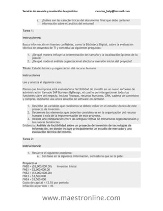 Servicio de asesoría y resolución de ejercicios ciencias_help@hotmail.com
www.maestronline.com
c. ¿Cuáles son las características del documento final que debe contener
información sobre el análisis del entorno?
Tarea 1:
Instrucciones:
Busca información en fuentes confiables, como la Biblioteca Digital, sobre la evaluación
técnica de proyectos de TI y contesta las siguientes preguntas:
1. ¿De qué manera influye la determinación del tamaño y la localización óptimos de la
planta?
2. ¿De qué modo el análisis organizacional afecta la inversión inicial del proyecto?
Título: Estudio técnico y organización del recurso humano
Instrucciones
Lee y analiza el siguiente caso.
Piensa que tu empresa está evaluando la factibilidad de invertir en un nuevo software de
administración llamado SAP Business ByDesign, el cual le permite gestionar todas las
funciones clave del negocio, incluso finanzas, recursos humanos, CRM, cadena de suministro
y compras, mediante una única solución de software on-demand.
1. Describe las variables que consideras se deben incluir en el estudio técnico de este
proyecto de inversión.
2. Determina los elementos que deberían considerarse en la organización del recurso
humano a raíz de la implementación de este proyecto.
3. Realiza una comparación entre las antiguas formas de estructuras organizacionales y
las nuevas tendencias.
Evidencia: Análisis de factibilidad sobre un proyecto de inversión de tecnologías de
información, en donde incluye principalmente un estudio de mercado y una
evaluación técnica del mismo.
Tarea 2:
Instrucciones:
1. Resuelve el siguiente problema:
a. Con base en la siguiente información, contesta lo que se te pide:
Proyecto A
FNE0 = ($5,000,000.00) Inversión Inicial
FNE1 = $2,000,000.00
FNE2 = ($1,000,000.00)
FNE3 = $3,500,000
FNE4 = $3,500,000
Costo de capital = 12.5% por periodo
Inflación al periodo = 4%
 