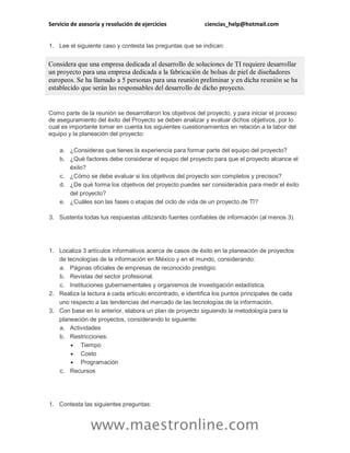 Servicio de asesoría y resolución de ejercicios ciencias_help@hotmail.com
www.maestronline.com
1. Lee el siguiente caso y contesta las preguntas que se indican:
Considera que una empresa dedicada al desarrollo de soluciones de TI requiere desarrollar
un proyecto para una empresa dedicada a la fabricación de bolsas de piel de diseñadores
europeos. Se ha llamado a 5 personas para una reunión preliminar y en dicha reunión se ha
establecido que serán las responsables del desarrollo de dicho proyecto.
Como parte de la reunión se desarrollaron los objetivos del proyecto, y para iniciar el proceso
de aseguramiento del éxito del Proyecto se deben analizar y evaluar dichos objetivos, por lo
cual es importante tomar en cuenta los siguientes cuestionamientos en relación a la labor del
equipo y la planeación del proyecto:
a. ¿Consideras que tienes la experiencia para formar parte del equipo del proyecto?
b. ¿Qué factores debe considerar el equipo del proyecto para que el proyecto alcance el
éxito?
c. ¿Cómo se debe evaluar si los objetivos del proyecto son completos y precisos?
d. ¿De qué forma los objetivos del proyecto puedes ser considerados para medir el éxito
del proyecto?
e. ¿Cuáles son las fases o etapas del ciclo de vida de un proyecto de TI?
3. Sustenta todas tus respuestas utilizando fuentes confiables de información (al menos 3).
1. Localiza 3 artículos informativos acerca de casos de éxito en la planeación de proyectos
de tecnologías de la información en México y en el mundo, considerando:
a. Páginas oficiales de empresas de reconocido prestigio.
b. Revistas del sector profesional.
c. Instituciones gubernamentales y organismos de investigación estadística.
2. Realiza la lectura a cada artículo encontrado, e identifica los puntos principales de cada
uno respecto a las tendencias del mercado de las tecnologías de la información.
3. Con base en lo anterior, elabora un plan de proyecto siguiendo la metodología para la
planeación de proyectos, considerando lo siguiente:
a. Actividades
b. Restricciones:
 Tiempo
 Costo
 Programación
c. Recursos
1. Contesta las siguientes preguntas:
 