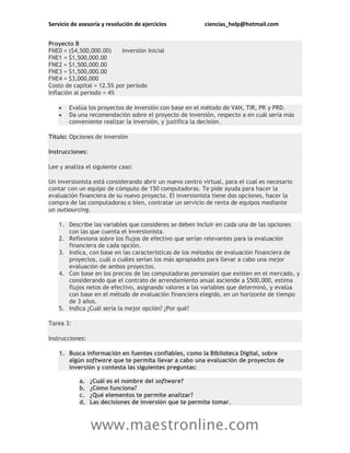 Servicio de asesoría y resolución de ejercicios ciencias_help@hotmail.com
www.maestronline.com
Proyecto B
FNE0 = ($4,500,000.00) Inversión Inicial
FNE1 = $1,500,000.00
FNE2 = $1,500,000.00
FNE3 = $1,500,000.00
FNE4 = $3,000,000
Costo de capital = 12.5% por periodo
Inflación al periodo = 4%
 Evalúa los proyectos de inversión con base en el método de VAN, TIR, PR y PRD.
 Da una recomendación sobre el proyecto de inversión, respecto a en cuál sería más
conveniente realizar la inversión, y justifica la decisión.
Título: Opciones de inversión
Instrucciones:
Lee y analiza el siguiente caso:
Un inversionista está considerando abrir un nuevo centro virtual, para el cual es necesario
contar con un equipo de cómputo de 150 computadoras. Te pide ayuda para hacer la
evaluación financiera de su nuevo proyecto. El inversionista tiene dos opciones, hacer la
compra de las computadoras o bien, contratar un servicio de renta de equipos mediante
un outsourcing.
1. Describe las variables que consideres se deben incluir en cada una de las opciones
con las que cuenta el inversionista.
2. Reflexiona sobre los flujos de efectivo que serían relevantes para la evaluación
financiera de cada opción.
3. Indica, con base en las características de los métodos de evaluación financiera de
proyectos, cuál o cuáles serían los más apropiados para llevar a cabo una mejor
evaluación de ambos proyectos.
4. Con base en los precios de las computadoras personales que existen en el mercado, y
considerando que el contrato de arrendamiento anual asciende a $500,000, estima
flujos netos de efectivo, asignando valores a las variables que determinó, y evalúa
con base en el método de evaluación financiera elegido, en un horizonte de tiempo
de 3 años.
5. Indica ¿Cuál sería la mejor opción? ¿Por qué?
Tarea 3:
Instrucciones:
1. Busca información en fuentes confiables, como la Biblioteca Digital, sobre
algún software que te permita llevar a cabo una evaluación de proyectos de
inversión y contesta las siguientes preguntas:
a. ¿Cuál es el nombre del software?
b. ¿Cómo funciona?
c. ¿Qué elementos te permite analizar?
d. Las decisiones de inversión que te permite tomar.
 