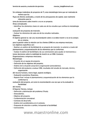 Servicio de asesoría y resolución de ejercicios ciencias_help@hotmail.com
www.maestronline.com
Sin embargo tratándose de proyectos de TI, esta metodología tiene que ser matizada de
manera que los
flujos de efectivo analizados, a través de los presupuestos de capital, sean realmente
relevantes para la
toma de decisiones sobre invertir o no en un proyecto.
Áreas conceptuales
de
evaluación de proyectos de inversión.
Objetivos:
El objetivo general es: dar una recomendación sobre si se debe invertir o no en la compra
de un sistema
para la gestión sobre la relación con los clientes (CRM) en una empresa mexicana.
Los objetivos específicos son:
planteamiento y esquematización de los elementos que lo conforman.
tomar decisiones sobre la viabilidad de invertir en un CRM. Contexto:
Organizaciones o empresas mexicanas.
Metodología:
ción de los objetivos del proyecto.
organización
del recurso humano, marco legal, aspecto ecológico.
Evaluación económica-financiera.
conforman la
evaluación del proyecto, así como la recomendación una vez que se ha evaluado la
factibilidad
del mismo.
El Reporte Técnico, incluye:
ilidad.
 
