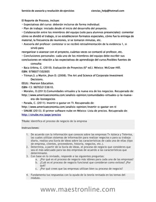 Servicio de asesoría y resolución de ejercicios ciencias_help@hotmail.com
www.maestronline.com
El Reporte de Proceso, incluye:
s presenciales): comentar
cómo se dividió el trabajo, si se establecieron formatos especiales, cómo fue la entrega de
material, la frecuencia de reuniones, si se tomaron minutas, etc.
sirvió para
reorganizar o avanzar con el proyecto, cuántas veces se contactó al profesor, etc.
ibir sus
conclusiones en relación a las expectativas de aprendizaje del curso.Posibles fuentes de
consulta:
-Hill.
ISBN: 9786071502605
nd Science of Corporate Investment
Decisions.
EEUU.: Pearson Education.
ISBN-13: 987032133610.
http://www.americaeconomia.com/analisis-opinion/comunidades-virtuales-y-la-nueva-
era-de-losnegocios
http://www.americaeconomia.com/analisis-opinion/invertir-o-gastar-en-ti
http://sinube.mx/page/precios
Título: Identifica el proceso de negocio de la empresa
Instrucciones:
1. De acuerdo con la información que conoces sobre las empresas Tv Azteca y Televisa,
las cuales utilizan sistemas de información para realizar negocios o para su trabajo
diario, realiza una lluvia de ideas sobre las características de cada una de ellas (tipo
de empresa, clientes, proveedores, historia, negocios, etc.).
2. Determina, a partir de la lluvia de ideas, el proceso de negocio que consideres que
sea el más adecuado para las dos empresas de acuerdo a las características que
determinaste.
3. Con base en lo revisado, responde a las siguientes preguntas:
a. ¿Por qué es el proceso de negocio más idóneo para cada una de las empresas?
b. ¿Cuál es el proceso de negocio funcional que consideran como exitoso? ¿Por
qué?
c. ¿Por qué crees que las empresas utilizan bien su proceso de negocio?
4. Fundamenta tus respuestas con la ayuda de la teoría revisada en los temas del
módulo.
 