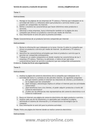 Servicio de asesoría y resolución de ejercicios ciencias_help@hotmail.com
www.maestronline.com
Tarea 1:
Instrucciones:
1. Navega en las páginas de las empresas de TV azteca y Televisa que trabajaste en la
actividad del tema 2 y reflexiona sobre qué productos o servicios tienen y que
pueden ser compartidos vía Internet.
2. Define y enumera las características que hacen distintivos estos productos o
servicios.
3. Adicional a estas empresas, busca información también en la página de otra
compañía que ofrezca un producto o servicio por medio de Internet.
4. Esta información te será útil para la próxima actividad.
Título: Características de un producto/servicio compartido por Internet
Instrucciones:
1. Revisa la información que trabajaste en la tarea 1(inciso 3) sobre la compañía que
ofrece un producto o servicio por medio de Internet (la adicional a TV azteca y
Televisa).
2. Identifica las características principales que tiene el producto o servicio que le
permite ser compartido exitosamente.
3. Trabaja en un cuadro comparativo en donde resaltes las características de las 3
empresas (TV azteca, Televisa y la adicional), e indica el por qué estas
características hacen (al servicio o producto) que sea compartido exitosamente.
Evidencia: Evalúa los SI en una organización.
Tarea 2:
Instrucciones:
1. Analiza la página de comercio electrónico de la compañía que trabajaste en la
actividad del tema 4 y contesta en dos párrafos máximo, las siguientes preguntas:
a. ¿De qué manera cambia el Internet las relaciones de clientes y proveedores
en la página que has consultado?
b. ¿Qué ventajas y desventajas implica el utilizar el Internet para las actividades
comerciales?
c. ¿Qué beneficios trae a los clientes, el poder adquirir productos a través del
comercio electrónico?
d. ¿Cuáles son las diferencias más representativas del comercio electrónico vs el
comercio tradicional?
2. Busca en Internet una página de comercio electrónico de algún producto o servicio.
3. Analiza cada uno de los elementos y/o apartados que componen la página,
definiendo el sistema de información y/o infraestructura tecnológica que la
compone.
4. Esta información te será útil para la próxima actividad.
Título: Visita una página de Internet donde se realice comercio electrónico
Instrucciones:
 