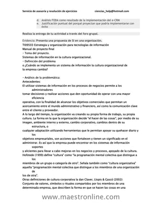 Servicio de asesoría y resolución de ejercicios ciencias_help@hotmail.com
www.maestronline.com
d. Análisis FODA como resultado de la implementación del e-CRM
e. Justificación puntual del porqué proyectan que podría implementarse con
éxito
Realiza la entrega de tu actividad a través del foro grupal.
Evidencia: Presenta una propuesta de SI en una organización.
TI09503 Estrategia y organización para tecnologías de información
Manual de proyecto final
Sistemas de información en la cultura organizacional.
o ¿Cuándo se implementa un sistema de información la cultura organizacional de
la empresa cambia?
Antecedentes:
El utilizar sistemas de información en los procesos de negocios permite a los
administradores
tomar decisiones y realizar acciones que den oportunidad de operar con una mayor
eficiencia
operativa, con la finalidad de alcanzar los objetivos comerciales que permitan un
acercamiento entre el mundo administrativo y financiero, así como la comunicación clave
entre el cliente y proveedor.
A lo largo del tiempo, la organización va creando su propia forma de trabajo, su propia
L z “ h ”
imagen, ambiente interno y externo, cambio corporativo, cambios dentro de su
estructura, o
cualquier adaptación utilizando herramientas que le permitan apoyar su quehacer diario y
los
objetivos empresariales, son acciones que fortalecen y tienen un significado en el
administrar. Es así que la empresa puede encontrar en los sistemas de información
soportes
y alicientes para llevar a cabo mejoras en los negocios y procesos, apoyado de la cultura.
H 1999 “ ” “ v
los
b ” ñ b é “ z v ”
“ v gue a los miembros de una organización
de
”
Otras definiciones de cultura corporativa la dan Claver, Llopis & Gascó (2002):
Conjunto de valores, símbolos y rituales compartidos por los miembros de una
determinada empresa, que describen la forma en que se hacen las cosas en una
 