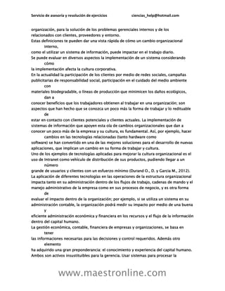 Servicio de asesoría y resolución de ejercicios ciencias_help@hotmail.com
www.maestronline.com
organización, para la solución de los problemas gerenciales internos y de los
relacionados con clientes, proveedores y entorno.
Estas definiciones te pueden dar una vista rápida de cómo un cambio organizacional
interno,
como el utilizar un sistema de información, puede impactar en el trabajo diario.
Se puede evaluar en diversos aspectos la implementación de un sistema considerando
cómo
la implementación afecta la cultura corporativa.
En la actualidad la participación de los clientes por medio de redes sociales, campañas
publicitarias de responsabilidad social, participación en el cuidado del medio ambiente
con
materiales biodegradable, o líneas de producción que minimicen los daños ecológicos,
dan a
conocer beneficios que los trabajadores obtienen al trabajar en una organización; son
aspectos que han hecho que se conozca un poco más la forma de trabajar y lo redituable
de
estar en contacto con clientes potenciales y clientes actuales. La implementación de
sistemas de información que apoyen esta ola de cambios organizacionales que dan a
conocer un poco más de la empresa y su cultura, es fundamental. Así, por ejemplo, hacer
cambios en las tecnologías relacionadas (tanto hardware como
software) se han convertido en una de las mejores soluciones para el desarrollo de nuevas
aplicaciones, que implican un cambio en su forma de trabajar y cultura.
Uno de los ejemplos de tecnologías aplicadas para mejorar la cultura organizacional es el
uso de Intranet como vehículo de distribución de sus productos, pudiendo llegar a un
número
grande de usuarios y clientes con un esfuerzo mínimo (Durand O., D. y Garcia M., 2012).
La aplicación de diferentes tecnologías en las operaciones de la estructura organizacional
impacta tanto en su administración dentro de los flujos de trabajo, cadenas de mando y el
manejo administrativo de la empresa como en sus procesos de negocio, y es otra forma
de
evaluar el impacto dentro de la organización; por ejemplo, si se utiliza un sistema en su
administración contable, la organización podrá medir su impacto por medio de una buena
y
eficiente administración económica y financiera en los recursos y el flujo de la información
dentro del capital humano.
La gestión económica, contable, financiera de empresas y organizaciones, se basa en
tener
las informaciones necesarias para las decisiones y control requeridos. Además otro
elemento
ha adquirido una gran preponderancia: el conocimiento y experiencia del capital humano.
Ambos son activos insustituibles para la gerencia. Usar sistemas para procesar la
 