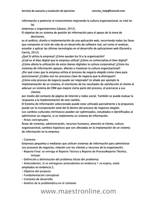 Servicio de asesoría y resolución de ejercicios ciencias_help@hotmail.com
www.maestronline.com
información y potenciar el conocimiento mejorando la cultura organizacional, es vital en
las
empresas u organizaciones (Lázaro, 2012).
El objetivo de un sistema de gestión de información para el apoyo de la toma de
decisiones,
es el análisis, diseño e implementación de una aplicación web, recorriendo todas las fases
que componen el ciclo de vida de un desarrollo de software real, así como el analizar,
estudiar y aplicar las últimas tecnologías en el desarrollo de aplicaciones web (Durand y
García, 2012).
¿Qué SI utiliza la empresa? ¿Cómo ayudan los SI a la organización?
¿Cuál es el bien digital que la empresa utiliza? ¿Cómo se comercializa el bien digital?
¿Cómo afecta la utilización de estos bienes digitales la cultura corporativa? ¿Cómo los
sistemas de información apoyan, afectan o trastocan la cultura organizacional?
¿Por qué crees que la empresa utiliza el proceso de negocio elegido como clave para
posicionarse? ¿Cuáles son los procesos clave de negocio que la distinguen?
¿Cómo este proceso de negocio puede ser mejorado? (si añade por ejemplo la
implementación de un sistema, el monitoreo de los resultados de satisfacción al cliente al
adecuar un sistema de CRM que mejore cierta parte del proceso, el acercarse a sus
clientes
por medio del contacto de página de Internet y redes social. También se puede evaluar la
respuesta a la implementación de este cambio.
El Sistema de información seleccionado puede estar utilizado parcialmente y la propuesta
puede ser la incorporación total del SI dentro del proceso de negocios elegido.
Los cambios culturales intrínsecos pueden ser optimizados, estudiados e identificados al
administrar un negocio, si se implementa un sistema de información.
Áreas de sistemas, administración, recursos humanos, atención al cliente, cultura
organizacional, cambios logísticos que son afectadas en la implantación de un sistema
de información en la empresa.
Empresas pequeñas y medianas que utilicen sistemas de información para administrar
sus procesos de negocios, relación con los clientes y recursos de la organización.
Técnico,
incluye:
ampliados en evidencia 2.
rollo
 